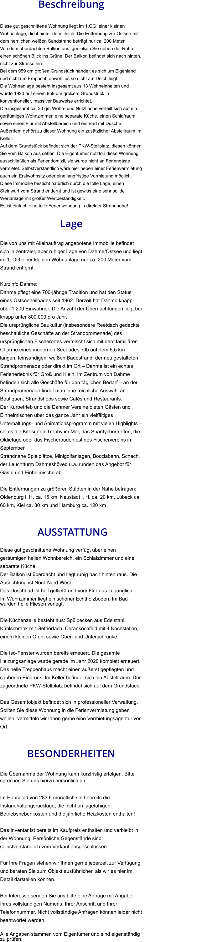 Beschreibung  Diese gut geschnittene Wohnung liegt im 1.OG  einer kleinen Wohnanlage, dicht hinter dem Deich. Die Entfernung zur Ostsee mit dem herrlichen weißen Sandstrand beträgt nur ca. 200 Meter. Von dem überdachten Balkon aus, genießen Sie neben der Ruhe einen schönen Blick ins Grüne. Der Balkon befindet sich nach hinten, nicht zur Strasse hin. Bei dem 959 qm großen Grundstück handelt es sich um Eigenland und nicht um Erbpacht, obwohl es so dicht am Deich liegt. Die Wohnanlage besteht insgesamt aus 13 Wohneinheiten und wurde 1920 auf einem 959 qm großem Grundstück in konventioneller, massiver Bauweise errichtet. Die insgesamt ca. 33 qm Wohn- und Nutzfläche verteilt sich auf ein geräumiges Wohnzimmer, eine separate Küche, einen Schlafraum, sowie einen Flur mit Abstellbereich und ein Bad mit Dusche. Außerdem gehört zu dieser Wohnung ein zusätzlicher Abstellraum im Keller. Auf dem Grundstück befindet sich der PKW-Stellplatz, diesen können Sie vom Balkon aus sehen. Die Eigentümer nutzten diese Wohnung ausschließlich als Feriendomizil, sie wurde nicht an Feriengäste vermietet. Selbstverständlich wäre hier neben einer Ferienvermietung auch ein Erstwohnsitz oder eine langfristige Vermietung möglich. Diese Immobilie besticht natürlich durch die tolle Lage, einen Steinwurf vom Strand entfernt und ist gewiss eine sehr solide Wertanlage mit großer Wertbeständigkeit. Es ist einfach eine tolle Ferienwohnung in direkter Strandnähe!  Lage  Die von uns mit Alleinauftrag angebotene Immobilie befindet sich in zentraler, aber ruhiger Lage von Dahme/Ostsee und liegt im 1. OG einer kleinen Wohnanlage nur ca. 200 Meter vom Strand entfernt.  Kurzinfo Dahme: Dahme pflegt eine 700-jährige Tradition und hat den Status eines Ostseeheilbades seit 1962. Derzeit hat Dahme knapp über 1.200 Einwohner. Die Anzahl der Übernachtungen liegt bei knapp unter 800.000 pro Jahr. Die ursprüngliche Baukultur (insbesondere Reetdach gedeckte beschauliche Geschäfte an der Strandpromenade) des ursprünglichen Fischerortes vermischt sich mit dem familiären Charme eines modernen Seebades. Ob auf dem 6,5 km langen, feinsandigen, weißen Badestrand, der neu gestalteten Strandpromenade oder direkt im Ort – Dahme ist ein echtes Ferienerlebnis für Groß und Klein. Im Zentrum von Dahme befinden sich alle Geschäfte für den täglichen Bedarf – an der Strandpromenade findet man eine reichliche Auswahl an Boutiquen, Strandshops sowie Cafés und Restaurants. Der Kurbetrieb und die Dahmer Vereine bieten Gästen und Einheimischen über das ganze Jahr ein vielfältiges Unterhaltungs- und Animationsprogramm mit vielen Highlights – sei es die Kitesurfen-Trophy im Mai, das Shantychortreffen, die Oldietage oder das Fischerbudenfest des Fischervereins im September. Strandnahe Spielplätze, Minigolfanlagen, Bocciabahn, Schach, der Leuchtturm Dahmeshöved u.a. runden das Angebot für Gäste und Einheimische ab.  Die Entfernungen zu größeren Städten in der Nähe betragen: Oldenburg i. H. ca. 15 km, Neustadt i. H. ca. 20 km, Lübeck ca. 60 km, Kiel ca. 80 km und Hamburg ca. 120 km    AUSSTATTUNG Diese gut geschnittene Wohnung verfügt über einen geräumigen hellen Wohnbereich, ein Schlafzimmer und eine separate Küche. Der Balkon ist überdacht und liegt ruhig nach hinten raus. Die Ausrichtung ist Nord-Nord-West. Das Duschbad ist hell gefließt und vom Flur aus zugänglich. Im Wohnzimmer liegt ein schöner Echtholzboden. Im Bad wurden helle Fliesen verlegt.  Die Küchenzeile besteht aus: Spülbecken aus Edelstahl, Kühlschrank mit Gefrierfach, Cerankochfeld mit 4 Kochstellen, einem kleinen Ofen, sowie Ober- und Unterschränke.  Die Iso-Fenster wurden bereits erneuert. Die gesamte Heizungsanlage wurde gerade im Jahr 2020 komplett erneuert. Das helle Treppenhaus macht einen äußerst gepflegten und sauberen Eindruck. Im Keller befindet sich ein Abstellraum. Der zugeordnete PKW-Stellplatz befindet sich auf dem Grundstück.  Das Gesamtobjekt befindet sich in professioneller Verwaltung. Sollten Sie diese Wohnung in die Ferienvermietung geben wollen, vermitteln wir Ihnen gerne eine Vermietungsagentur vor Ort.   BESONDERHEITEN                                                                                                                                                             Die Übernahme der Wohnung kann kurzfristig erfolgen. Bitte sprechen Sie uns hierzu persönlich an.  Im Hausgeld von 283 € monatlich sind bereits die Instandhaltungsrücklage, die nicht umlagefähigen Betriebsnebenkosten und die jährliche Heizkosten enthalten!  Das Inventar ist bereits im Kaufpreis enthalten und verbleibt in der Wohnung. Persönliche Gegenstände sind selbstverständlich vom Verkauf ausgeschlossen.  Für Ihre Fragen stehen wir Ihnen gerne jederzeit zur Verfügung und beraten Sie zum Objekt ausführlicher, als wir es hier im Detail darstellen können.  Bei Interesse senden Sie uns bitte eine Anfrage mit Angabe Ihres vollständigen Namens, Ihrer Anschrift und Ihrer Telefonnummer. Nicht vollständige Anfragen können leider nicht beantwortet werden.  Alle Angaben stammen vom Eigentümer und sind eigenständig zu prüfen.